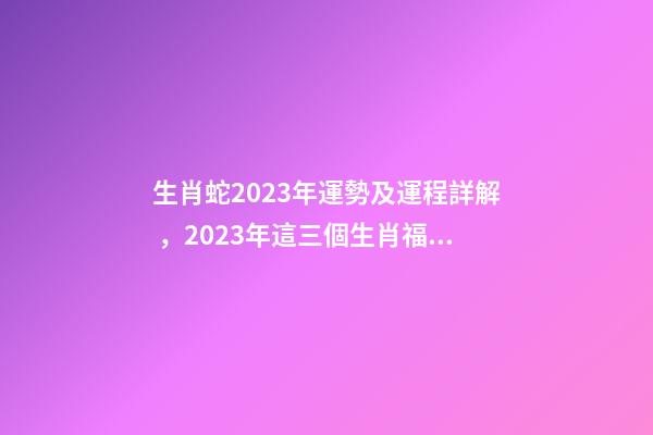 生肖蛇2023年運勢及運程詳解，2023年這三個生肖福氣滿滿